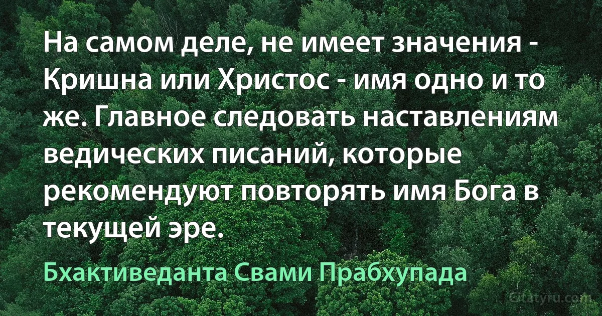 На самом деле, не имеет значения - Кришна или Христос - имя одно и то же. Главное следовать наставлениям ведических писаний, которые рекомендуют повторять имя Бога в текущей эре. (Бхактиведанта Свами Прабхупада)