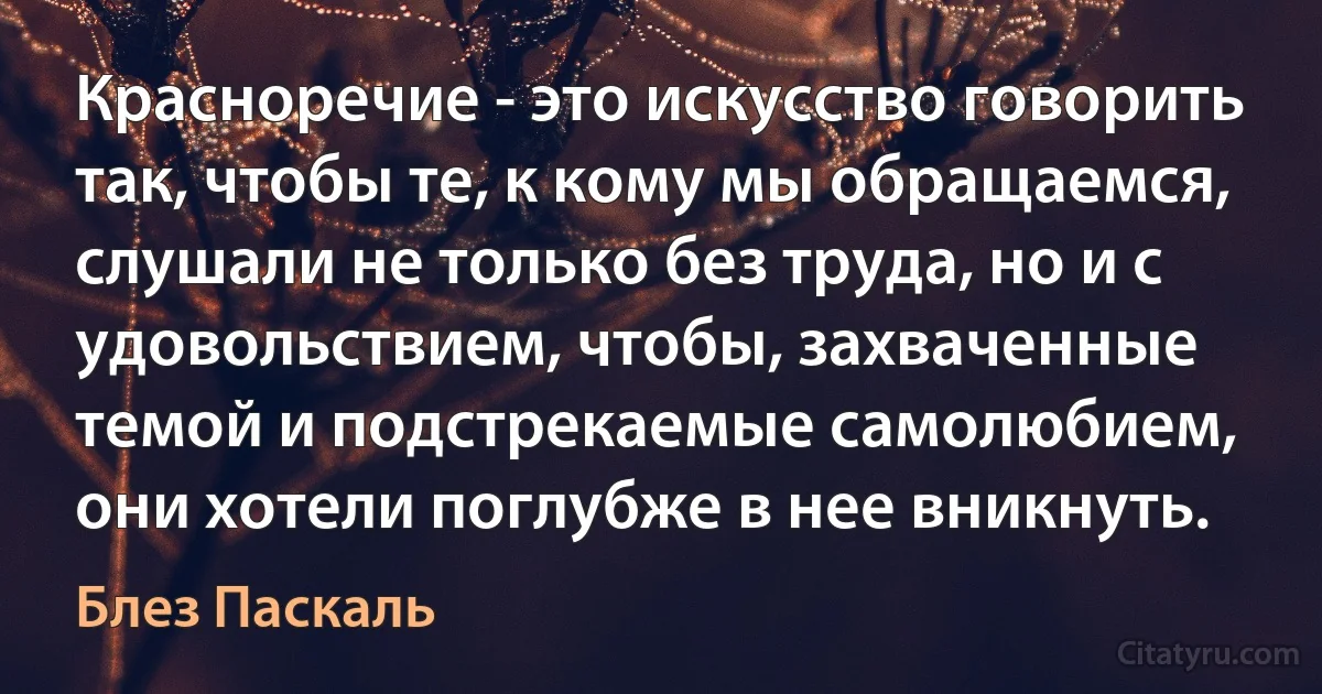 Красноречие - это искусство говорить так, чтобы те, к кому мы обращаемся, слушали не только без труда, но и с удовольствием, чтобы, захваченные темой и подстрекаемые самолюбием, они хотели поглубже в нее вникнуть. (Блез Паскаль)