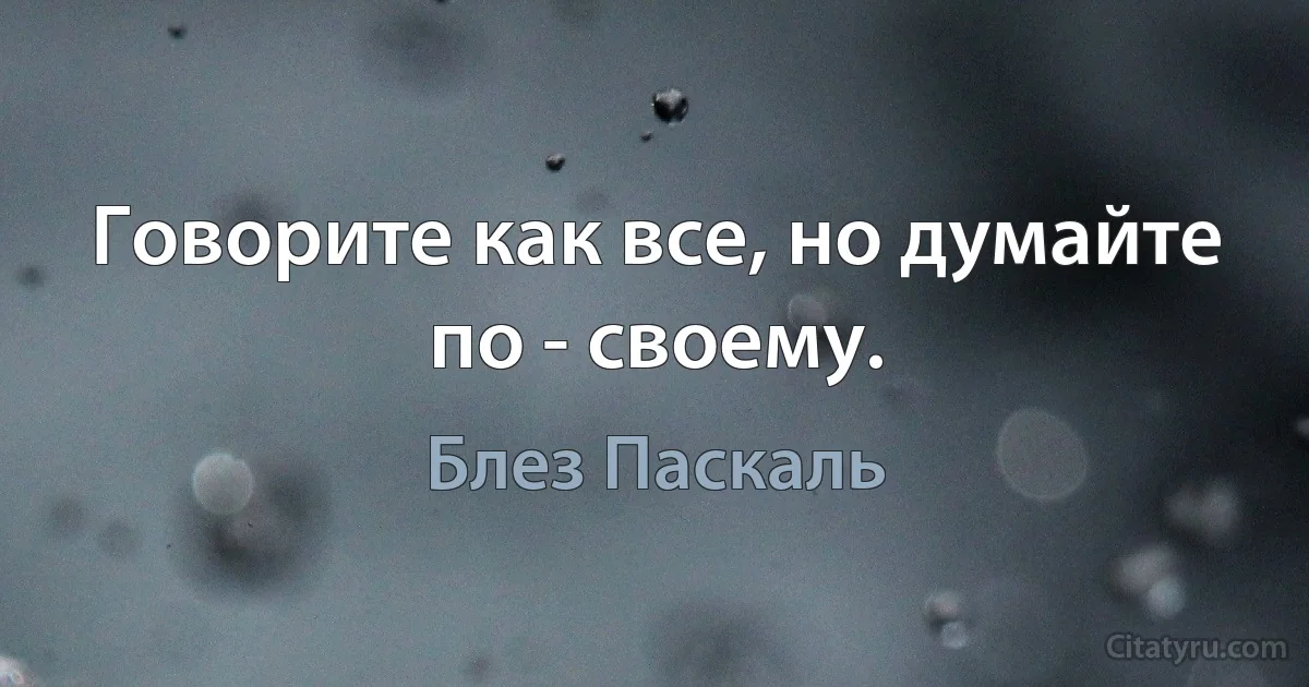 Говорите как все, но думайте по - своему. (Блез Паскаль)