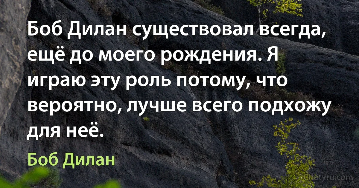 Боб Дилан существовал всегда, ещё до моего рождения. Я играю эту роль потому, что вероятно, лучше всего подхожу для неё. (Боб Дилан)