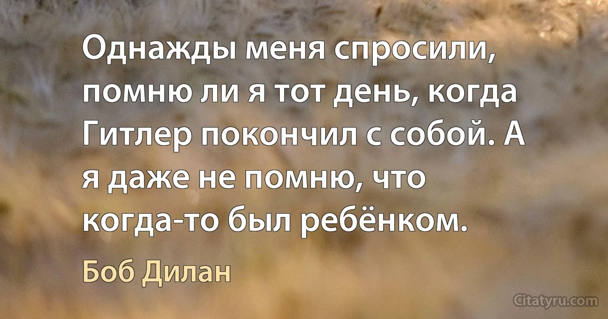 Однажды меня спросили, помню ли я тот день, когда Гитлер покончил с собой. А я даже не помню, что когда-то был ребёнком. (Боб Дилан)