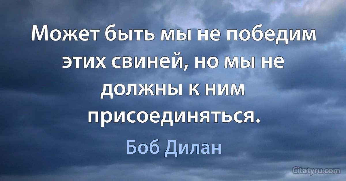 Может быть мы не победим этих свиней, но мы не должны к ним присоединяться. (Боб Дилан)