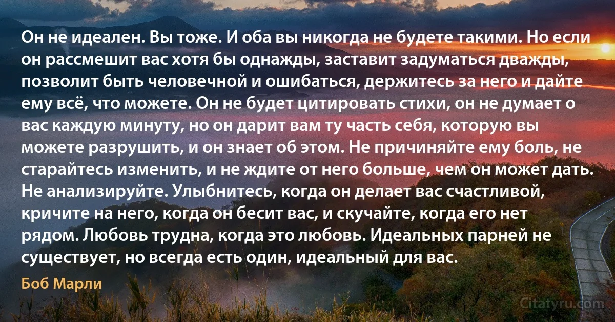 Он не идеален. Вы тоже. И оба вы никогда не будете такими. Но если он рассмешит вас хотя бы однажды, заставит задуматься дважды, позволит быть человечной и ошибаться, держитесь за него и дайте ему всё, что можете. Он не будет цитировать стихи, он не думает о вас каждую минуту, но он дарит вам ту часть себя, которую вы можете разрушить, и он знает об этом. Не причиняйте ему боль, не старайтесь изменить, и не ждите от него больше, чем он может дать. Не анализируйте. Улыбнитесь, когда он делает вас счастливой, кричите на него, когда он бесит вас, и скучайте, когда его нет рядом. Любовь трудна, когда это любовь. Идеальных парней не существует, но всегда есть один, идеальный для вас. (Боб Марли)