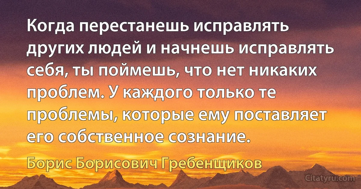 Когда перестанешь исправлять других людей и начнешь исправлять себя, ты поймешь, что нет никаких проблем. У каждого только те проблемы, которые ему поставляет его собственное сознание. (Борис Борисович Гребенщиков)