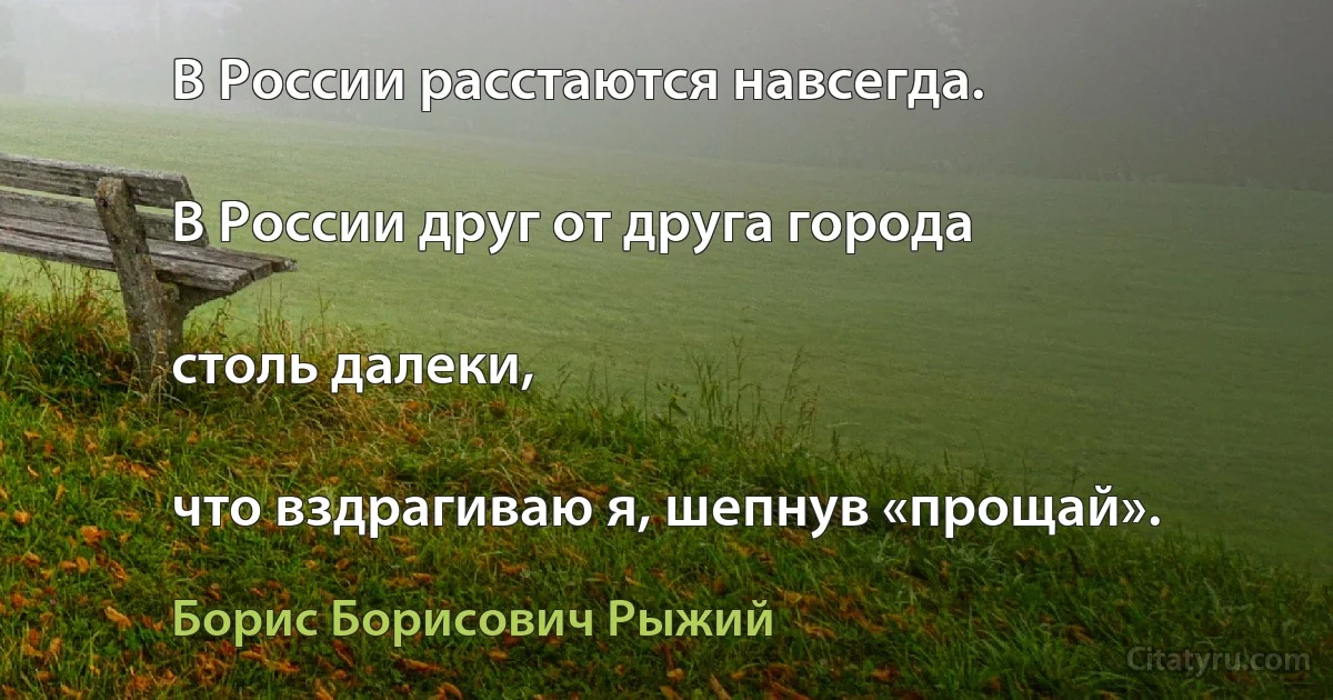 В России расстаются навсегда.

В России друг от друга города

столь далеки,

что вздрагиваю я, шепнув «прощай». (Борис Борисович Рыжий)