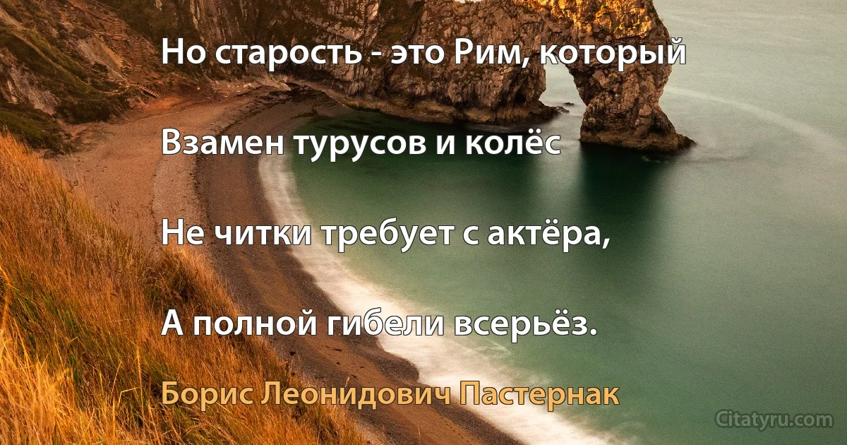 Но старость - это Рим, который

Взамен турусов и колёс

Не читки требует с актёра,

А полной гибели всерьёз. (Борис Леонидович Пастернак)