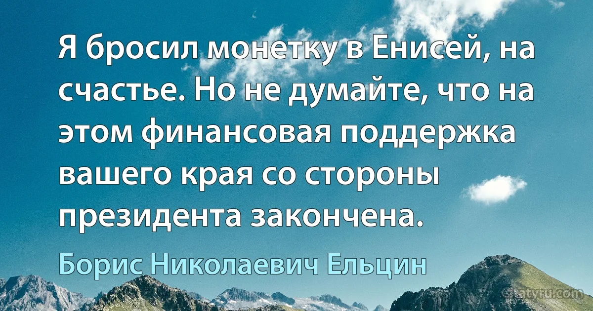 Я бросил монетку в Енисей, на счастье. Но не думайте, что на этом финансовая поддержка вашего края со стороны президента закончена. (Борис Николаевич Ельцин)