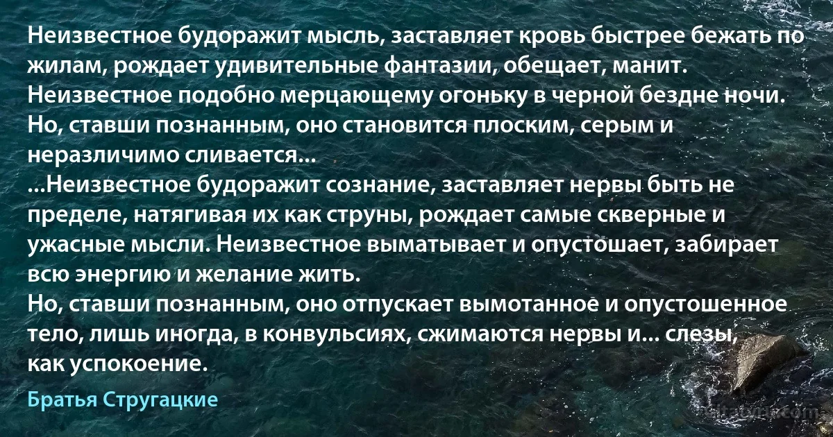 Неизвестное будоражит мысль, заставляет кровь быстрее бежать по жилам, рождает удивительные фантазии, обещает, манит. Неизвестное подобно мерцающему огоньку в черной бездне ночи. Но, ставши познанным, оно становится плоским, серым и неразличимо сливается...
...Неизвестное будоражит сознание, заставляет нервы быть не пределе, натягивая их как струны, рождает самые скверные и ужасные мысли. Неизвестное выматывает и опустошает, забирает всю энергию и желание жить.
Но, ставши познанным, оно отпускает вымотанное и опустошенное тело, лишь иногда, в конвульсиях, сжимаются нервы и... слезы, как успокоение. (Братья Стругацкие)