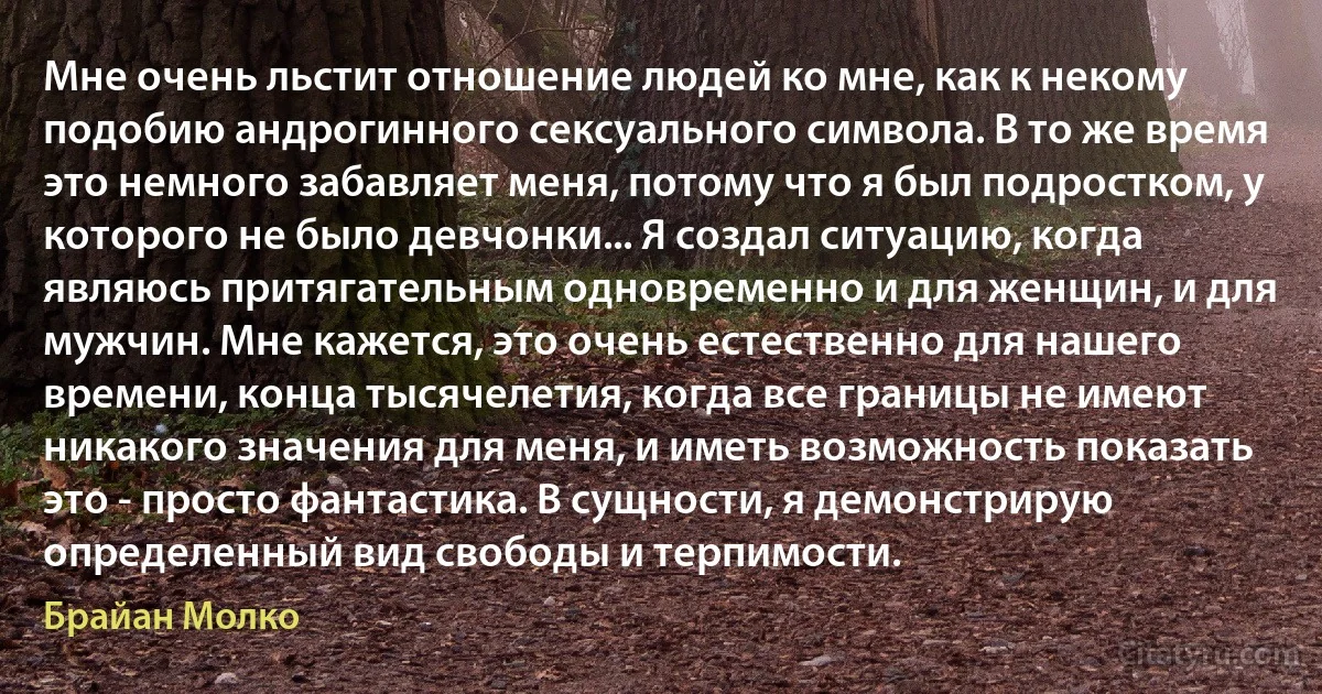 Мне очень льстит отношение людей ко мне, как к некому подобию андрогинного сексуального символа. В то же время это немного забавляет меня, потому что я был подростком, у которого не было девчонки... Я создал ситуацию, когда являюсь притягательным одновременно и для женщин, и для мужчин. Мне кажется, это очень естественно для нашего времени, конца тысячелетия, когда все границы не имеют никакого значения для меня, и иметь возможность показать это - просто фантастика. В сущности, я демонстрирую определенный вид свободы и терпимости. (Брайан Молко)