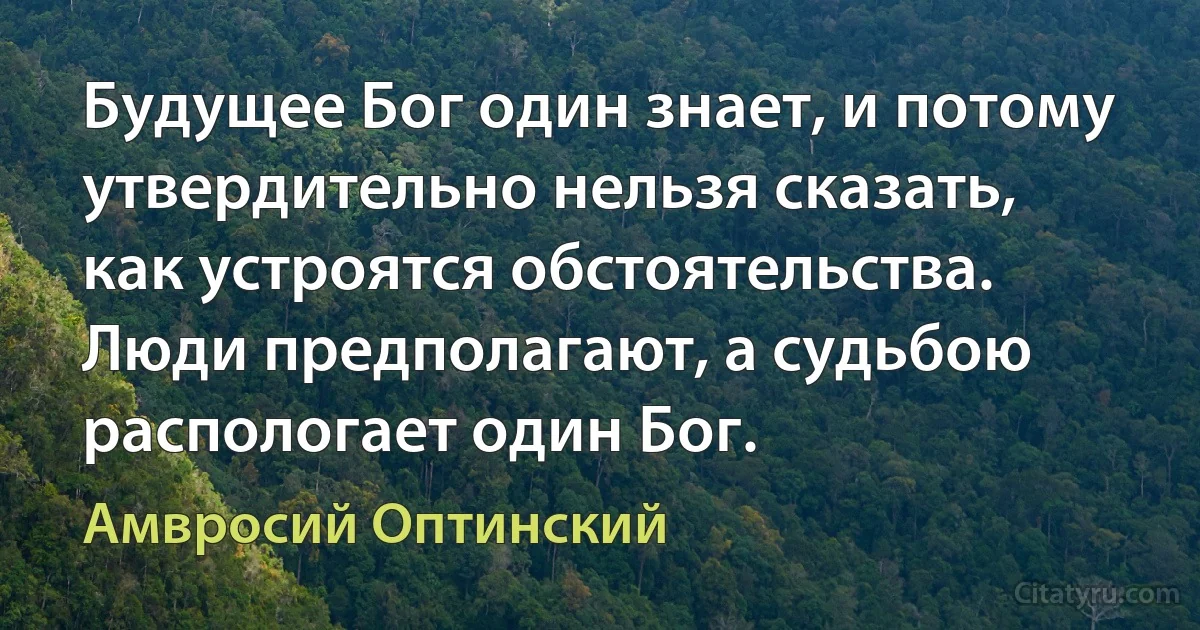 Будущее Бог один знает, и потому утвердительно нельзя сказать, как устроятся обстоятельства. Люди предполагают, а судьбою распологает один Бог. (Амвросий Оптинский)