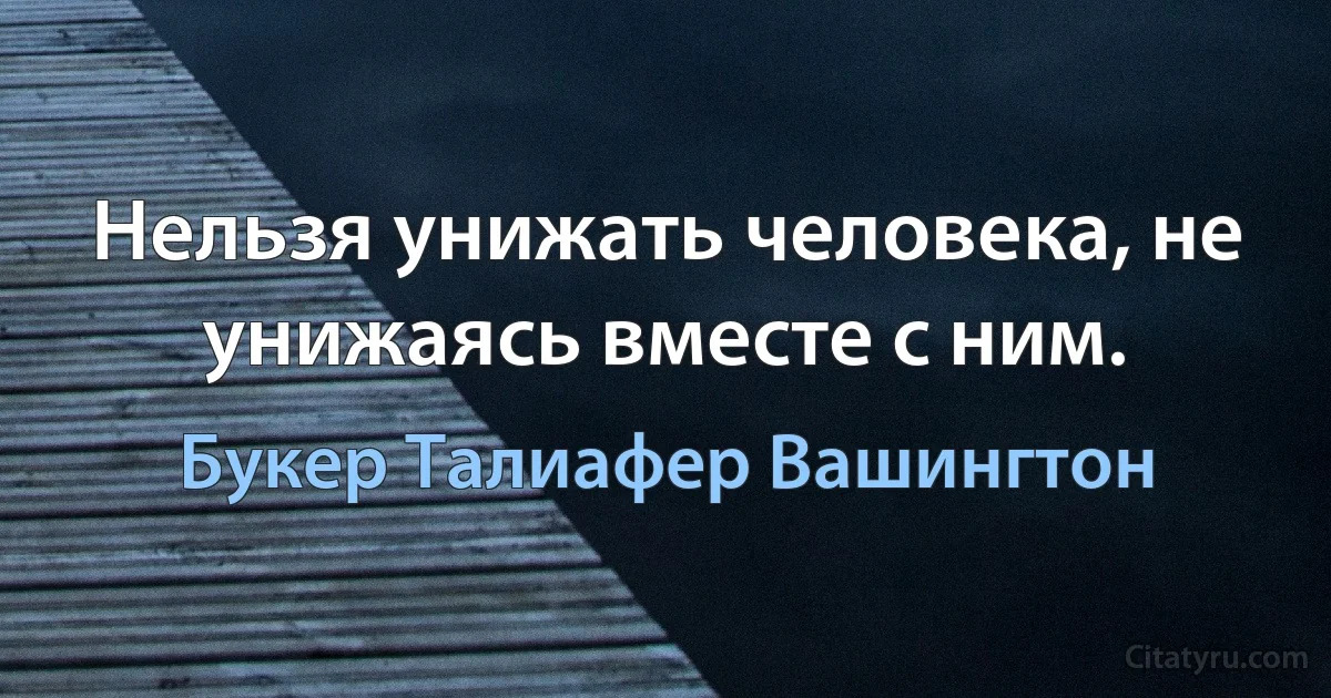 Нельзя унижать человека, не унижаясь вместе с ним. (Букер Талиафер Вашингтон)