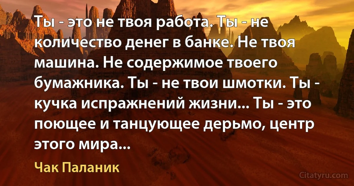 Ты - это не твоя работа. Ты - не количество денег в банке. Не твоя машина. Не содержимое твоего бумажника. Ты - не твои шмотки. Ты - кучка испражнений жизни... Ты - это поющее и танцующее дерьмо, центр этого мира... (Чак Паланик)