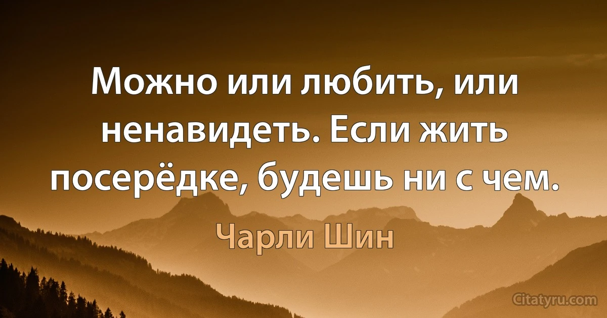 Можно или любить, или ненавидеть. Если жить посерёдке, будешь ни с чем. (Чарли Шин)