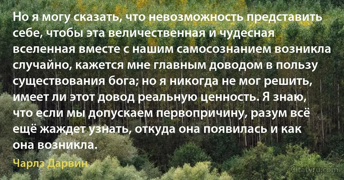 Но я могу сказать, что невозможность представить себе, чтобы эта величественная и чудесная вселенная вместе с нашим самосознанием возникла случайно, кажется мне главным доводом в пользу существования бога; но я никогда не мог решить, имеет ли этот довод реальную ценность. Я знаю, что если мы допускаем первопричину, разум всё ещё жаждет узнать, откуда она появилась и как она возникла. (Чарлз Дарвин)