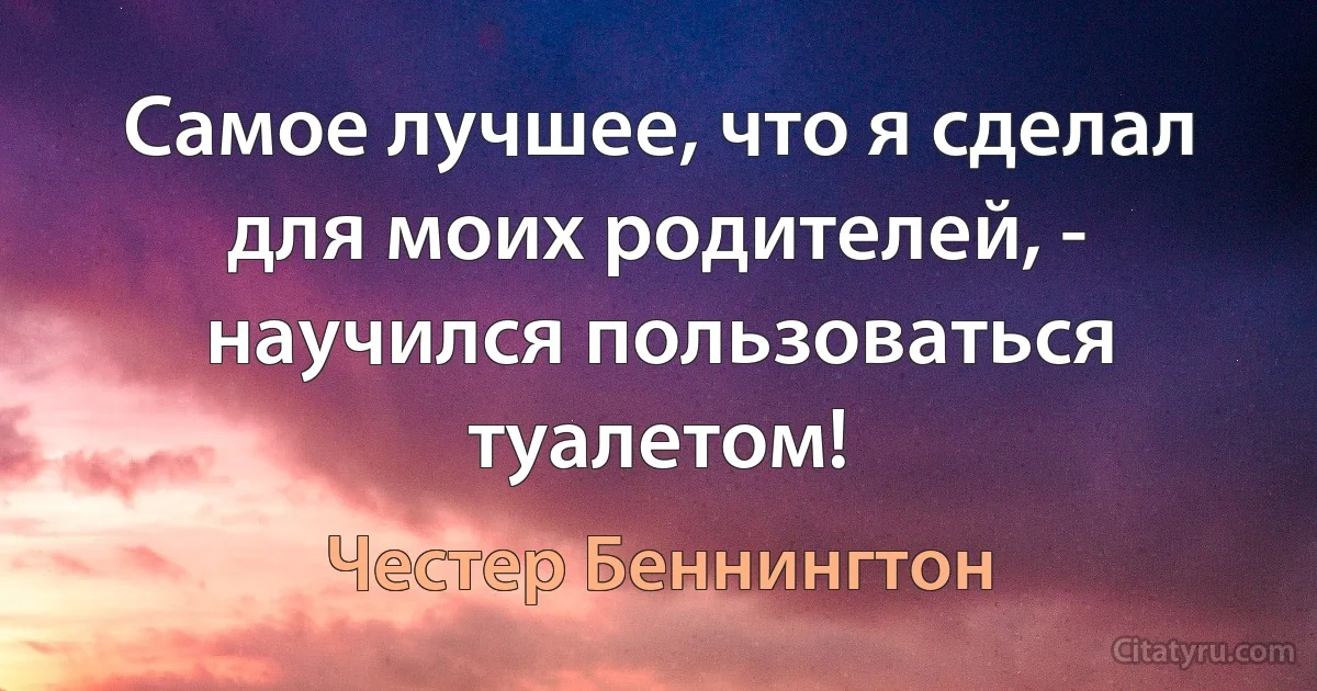 Самое лучшее, что я сделал для моих родителей, - научился пользоваться туалетом! (Честер Беннингтон)