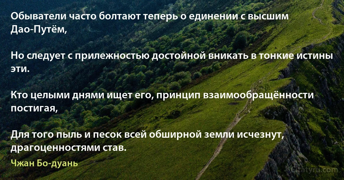 Обыватели часто болтают теперь о единении с высшим Дао-Путём,

Но следует с прилежностью достойной вникать в тонкие истины эти.

Кто целыми днями ищет его, принцип взаимообращённости постигая,

Для того пыль и песок всей обширной земли исчезнут, драгоценностями став. (Чжан Бо-дуань)