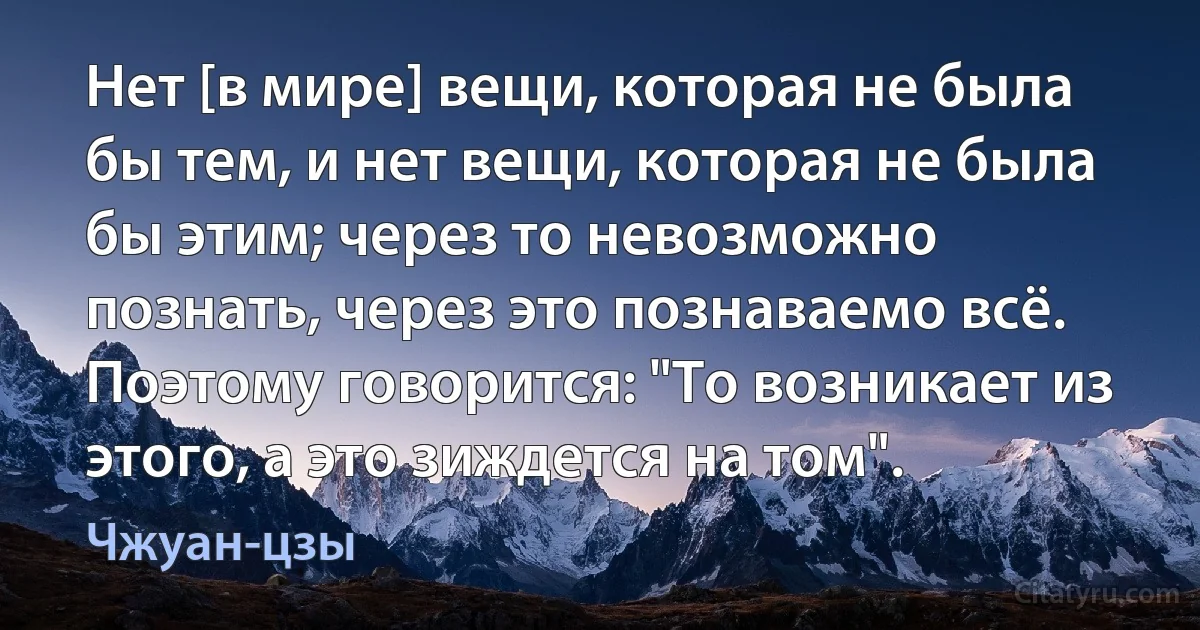 Нет [в мире] вещи, которая не была бы тем, и нет вещи, которая не была бы этим; через то невозможно познать, через это познаваемо всё. Поэтому говорится: "То возникает из этого, а это зиждется на том". (Чжуан-цзы)