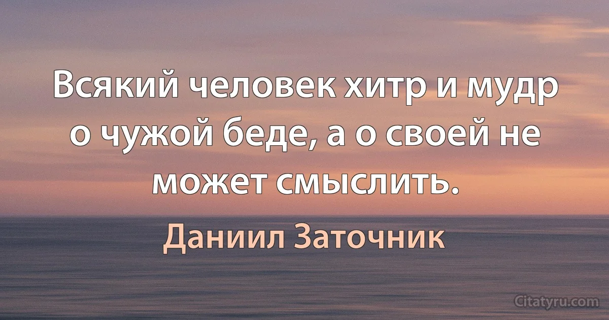 Всякий человек хитр и мудр о чужой беде, а о своей не может смыслить. (Даниил Заточник)