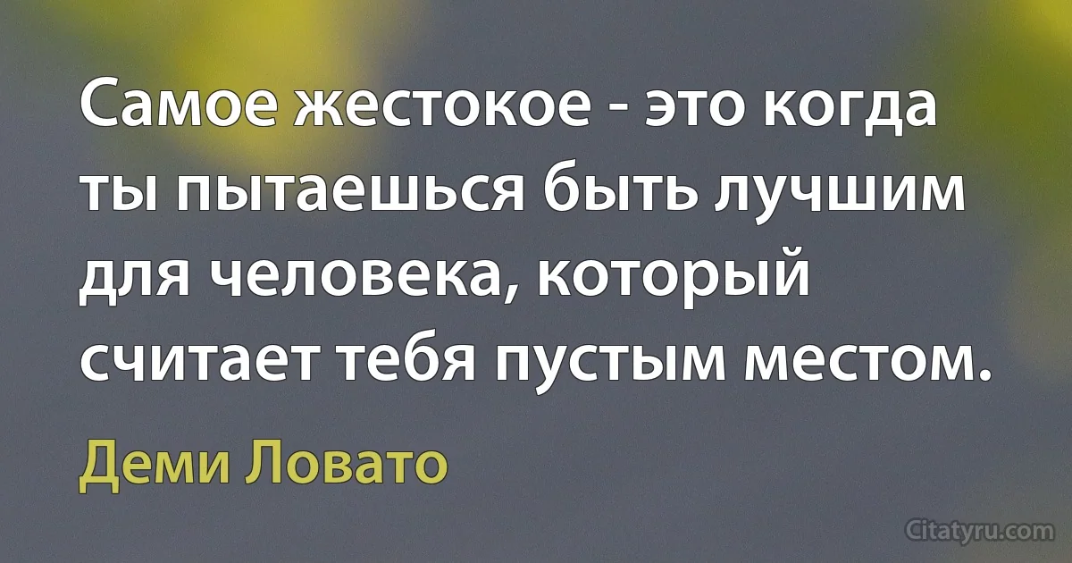 Самое жестокое - это когда ты пытаешься быть лучшим для человека, который считает тебя пустым местом. (Деми Ловато)