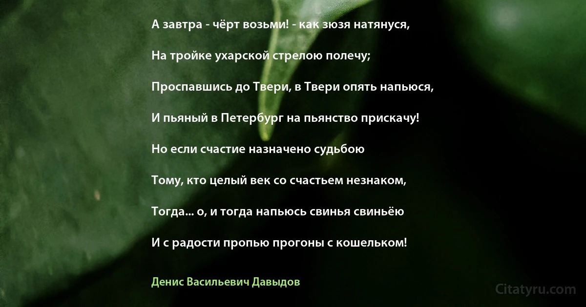 А завтра - чёрт возьми! - как зюзя натянуся,

На тройке ухарской стрелою полечу;

Проспавшись до Твери, в Твери опять напьюся,

И пьяный в Петербург на пьянство прискачу!

Но если счастие назначено судьбою

Тому, кто целый век со счастьем незнаком,

Тогда... о, и тогда напьюсь свинья свиньёю

И с радости пропью прогоны с кошельком! (Денис Васильевич Давыдов)