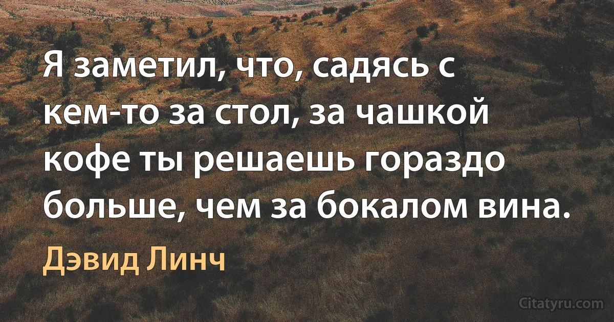 Я заметил, что, садясь с кем-то за стол, за чашкой кофе ты решаешь гораздо больше, чем за бокалом вина. (Дэвид Линч)