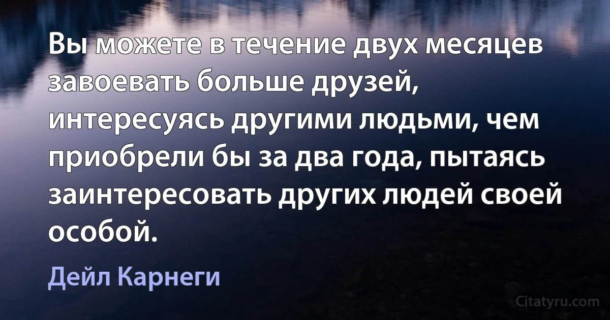 Вы можете в течение двух месяцев завоевать больше друзей, интересуясь другими людьми, чем приобрели бы за два года, пытаясь заинтересовать других людей своей особой. (Дейл Карнеги)