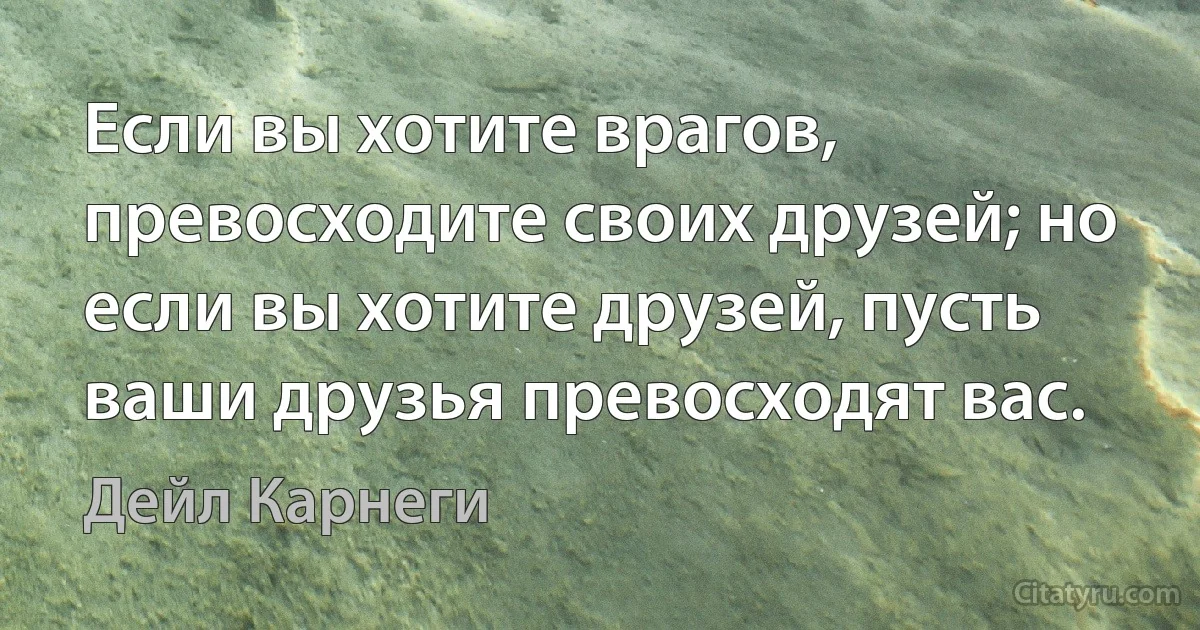 Если вы хотите врагов, превосходите своих друзей; но если вы хотите друзей, пусть ваши друзья превосходят вас. (Дейл Карнеги)