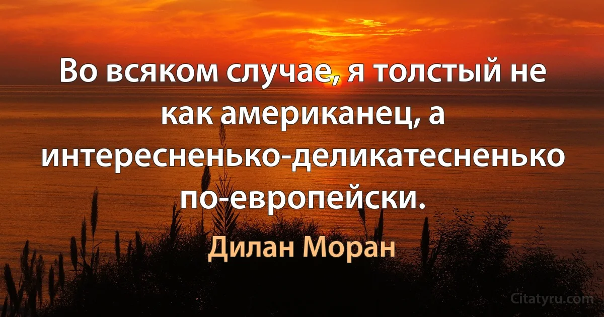 Во всяком случае, я толстый не как американец, а интересненько-деликатесненько по-европейски. (Дилан Моран)