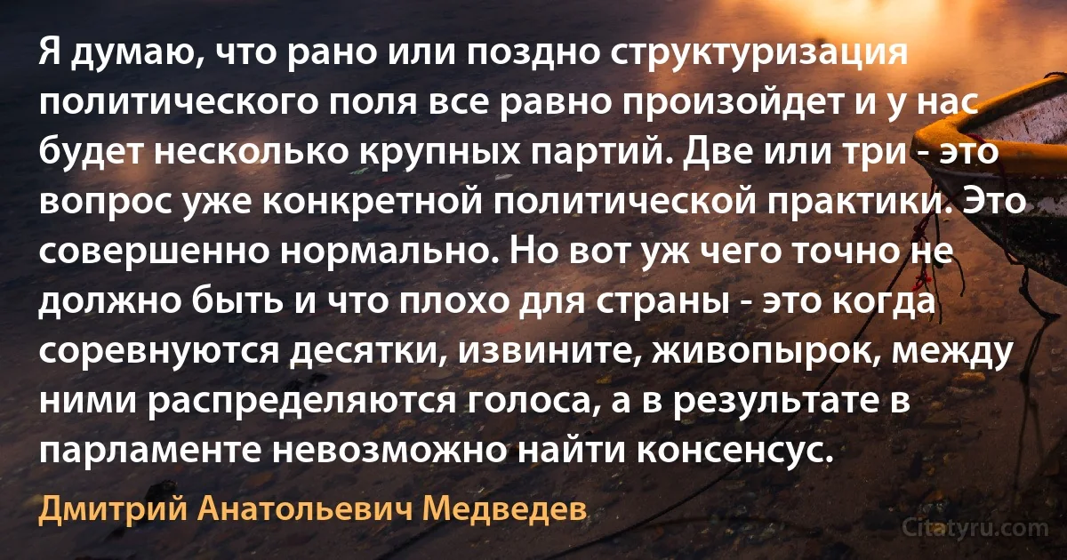 Я думаю, что рано или поздно структуризация политического поля все равно произойдет и у нас будет несколько крупных партий. Две или три - это вопрос уже конкретной политической практики. Это совершенно нормально. Но вот уж чего точно не должно быть и что плохо для страны - это когда соревнуются десятки, извините, живопырок, между ними распределяются голоса, а в результате в парламенте невозможно найти консенсус. (Дмитрий Анатольевич Медведев)