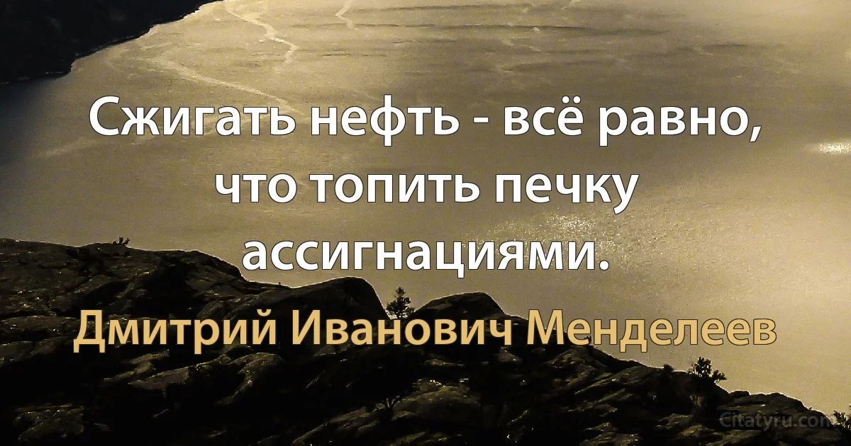 Сжигать нефть - всё равно, что топить печку ассигнациями. (Дмитрий Иванович Менделеев)