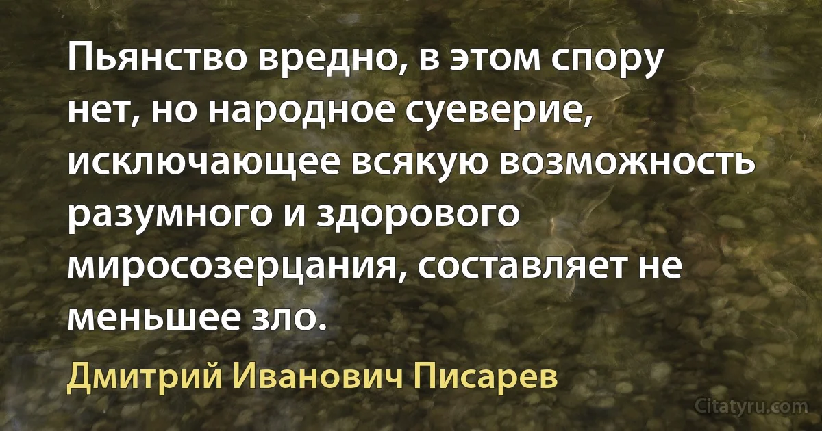 Пьянство вредно, в этом спору нет, но народное суеверие, исключающее всякую возможность разумного и здорового миросозерцания, составляет не меньшее зло. (Дмитрий Иванович Писарев)