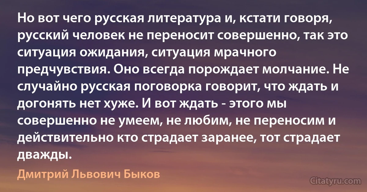 Но вот чего русская литература и, кстати говоря, русский человек не переносит совершенно, так это ситуация ожидания, ситуация мрачного предчувствия. Оно всегда порождает молчание. Не случайно русская поговорка говорит, что ждать и догонять нет хуже. И вот ждать - этого мы совершенно не умеем, не любим, не переносим и действительно кто страдает заранее, тот страдает дважды. (Дмитрий Львович Быков)