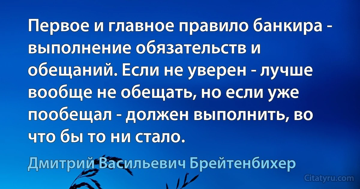 Первое и главное правило банкира - выполнение обязательств и обещаний. Если не уверен - лучше вообще не обещать, но если уже пообещал - должен выполнить, во что бы то ни стало. (Дмитрий Васильевич Брейтенбихер)