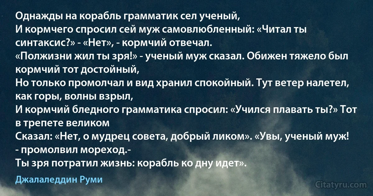 Однажды на корабль грамматик сел ученый,
И кормчего спросил сей муж самовлюбленный: «Читал ты синтаксис?» - «Нет», - кормчий отвечал.
«Полжизни жил ты зря!» - ученый муж сказал. Обижен тяжело был кормчий тот достойный,
Но только промолчал и вид хранил спокойный. Тут ветер налетел, как горы, волны взрыл,
И кормчий бледного грамматика спросил: «Учился плавать ты?» Тот в трепете великом
Сказал: «Нет, о мудрец совета, добрый ликом». «Увы, ученый муж! - промолвил мореход.-
Ты зря потратил жизнь: корабль ко дну идет». (Джалаледдин Руми)