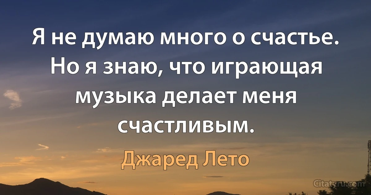 Я не думаю много о счастье. Но я знаю, что играющая музыка делает меня счастливым. (Джаред Лето)