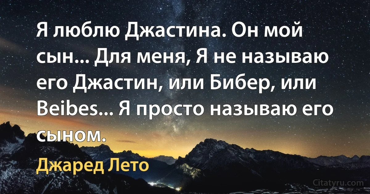 Я люблю Джастина. Он мой сын... Для меня, Я не называю его Джастин, или Бибер, или Beibes... Я просто называю его сыном. (Джаред Лето)