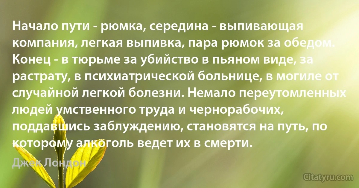 Начало пути - рюмка, середина - выпивающая компания, легкая выпивка, пара рюмок за обедом. Конец - в тюрьме за убийство в пьяном виде, за растрату, в психиатрической больнице, в могиле от случайной легкой болезни. Немало переутомленных людей умственного труда и чернорабочих, поддавшись заблуждению, становятся на путь, по которому алкоголь ведет их в смерти. (Джек Лондон)