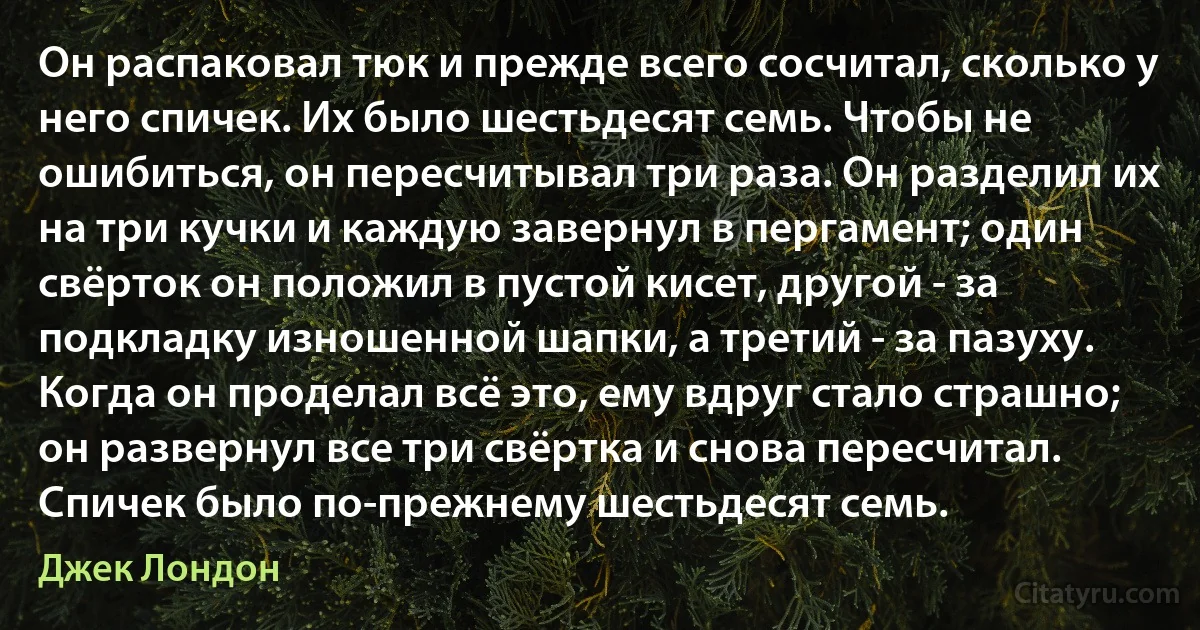 Он распаковал тюк и прежде всего сосчитал, сколько у него спичек. Их было шестьдесят семь. Чтобы не ошибиться, он пересчитывал три раза. Он разделил их на три кучки и каждую завернул в пергамент; один свёрток он положил в пустой кисет, другой - за подкладку изношенной шапки, а третий - за пазуху. Когда он проделал всё это, ему вдруг стало страшно; он развернул все три свёртка и снова пересчитал. Спичек было по-прежнему шестьдесят семь. (Джек Лондон)