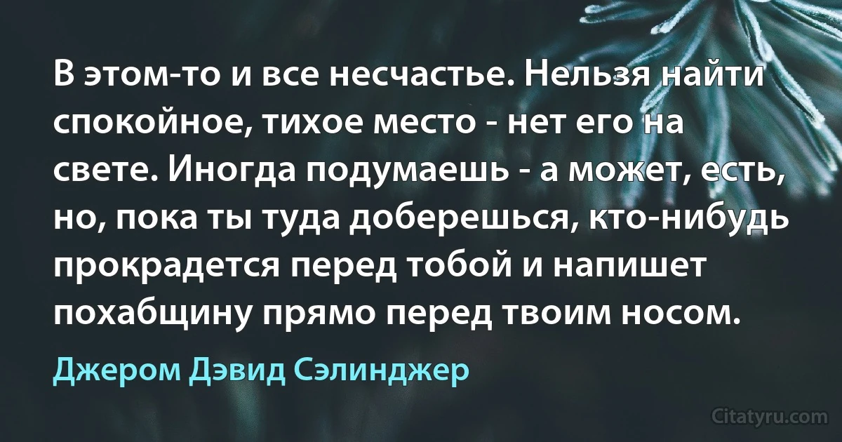 В этом-то и все несчастье. Нельзя найти спокойное, тихое место - нет его на свете. Иногда подумаешь - а может, есть, но, пока ты туда доберешься, кто-нибудь прокрадется перед тобой и напишет похабщину прямо перед твоим носом. (Джером Дэвид Сэлинджер)