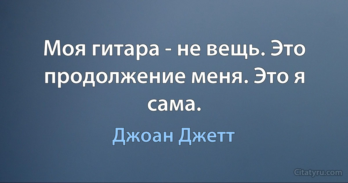 Моя гитара - не вещь. Это продолжение меня. Это я сама. (Джоан Джетт)