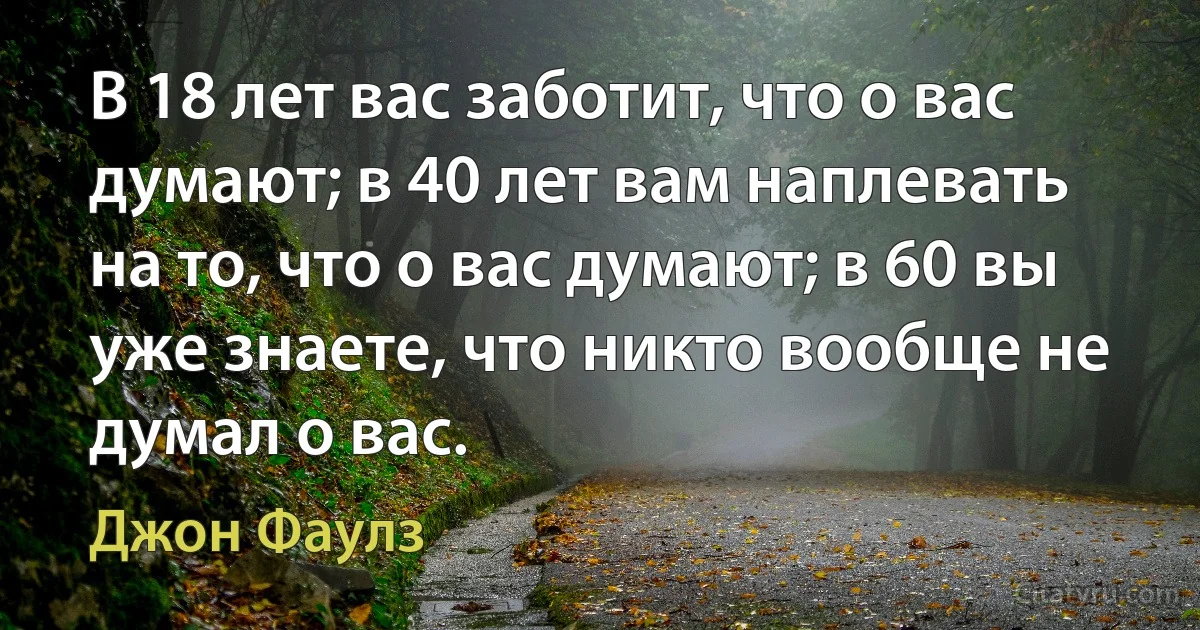 В 18 лет вас заботит, что о вас думают; в 40 лет вам наплевать на то, что о вас думают; в 60 вы уже знаете, что никто вообще не думал о вас. (Джон Фаулз)