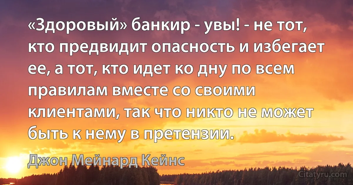 «Здоровый» банкир - увы! - не тот, кто предвидит опасность и избегает ее, а тот, кто идет ко дну по всем правилам вместе со своими клиентами, так что никто не может быть к нему в претензии. (Джон Мейнард Кейнс)