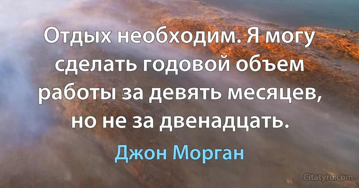 Отдых необходим. Я могу сделать годовой объем работы за девять месяцев, но не за двенадцать. (Джон Морган)