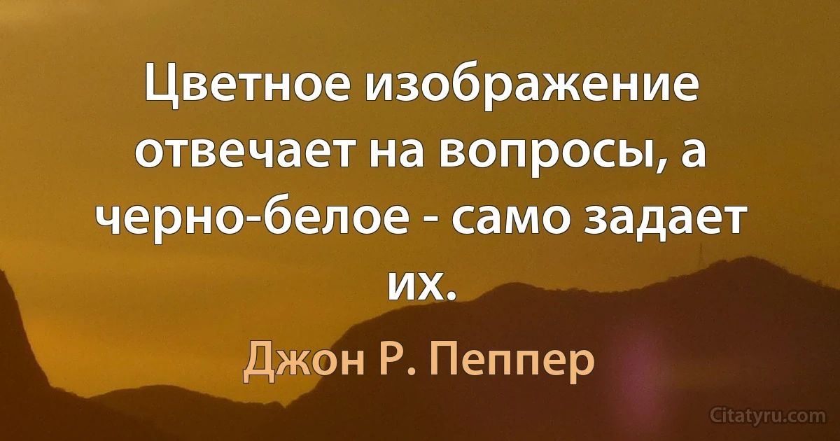 Цветное изображение отвечает на вопросы, а черно-белое - само задает их. (Джон Р. Пеппер)