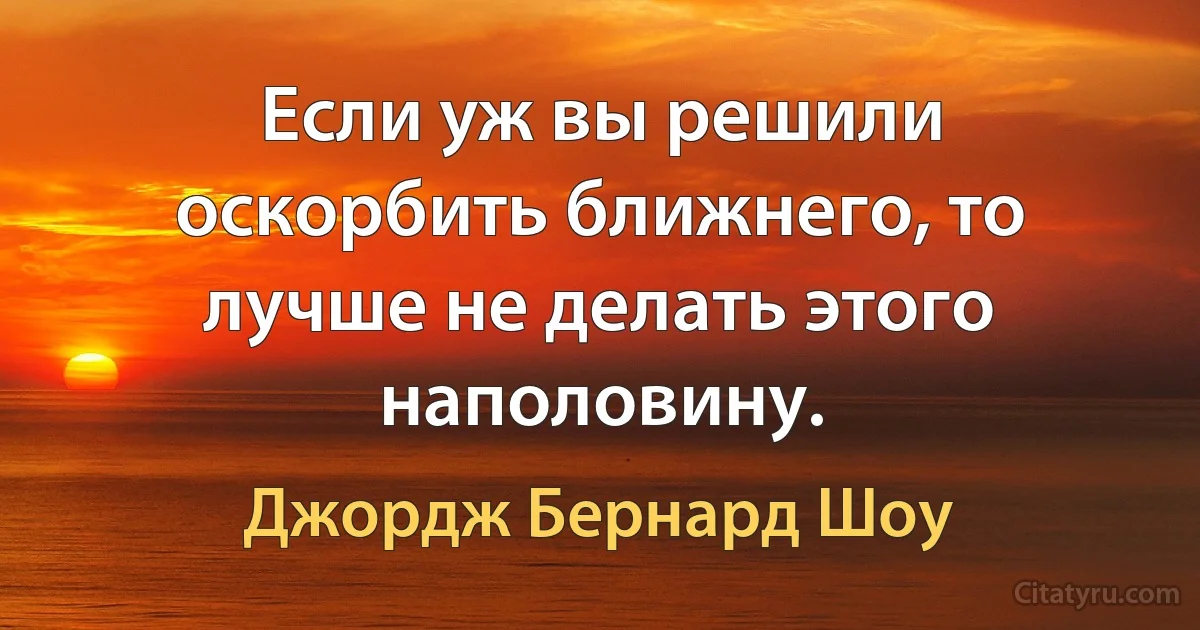 Если уж вы решили оскорбить ближнего, то лучше не делать этого наполовину. (Джордж Бернард Шоу)