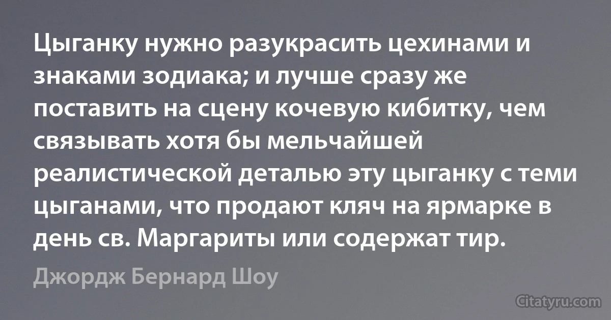 Цыганку нужно разукрасить цехинами и знаками зодиака; и лучше сразу же поставить на сцену кочевую кибитку, чем связывать хотя бы мельчайшей реалистической деталью эту цыганку с теми цыганами, что продают кляч на ярмарке в день св. Маргариты или содержат тир. (Джордж Бернард Шоу)