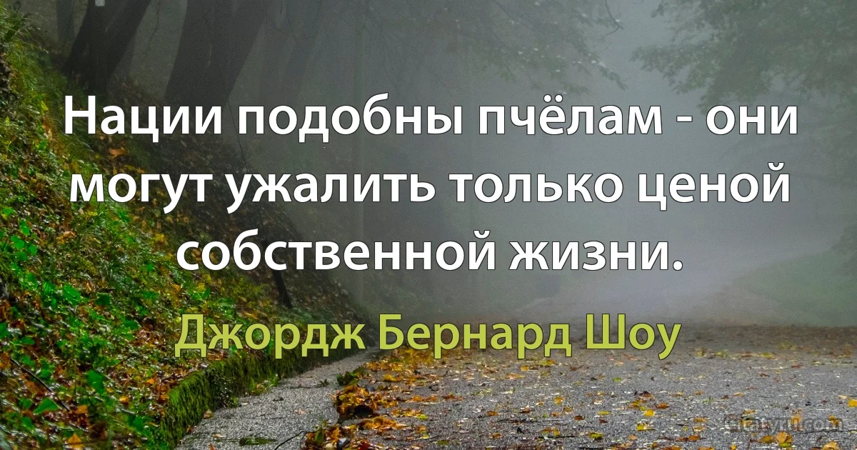 Нации подобны пчёлам - они могут ужалить только ценой собственной жизни. (Джордж Бернард Шоу)