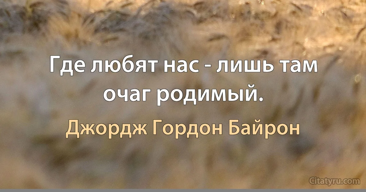 Где любят нас - лишь там очаг родимый. (Джордж Гордон Байрон)