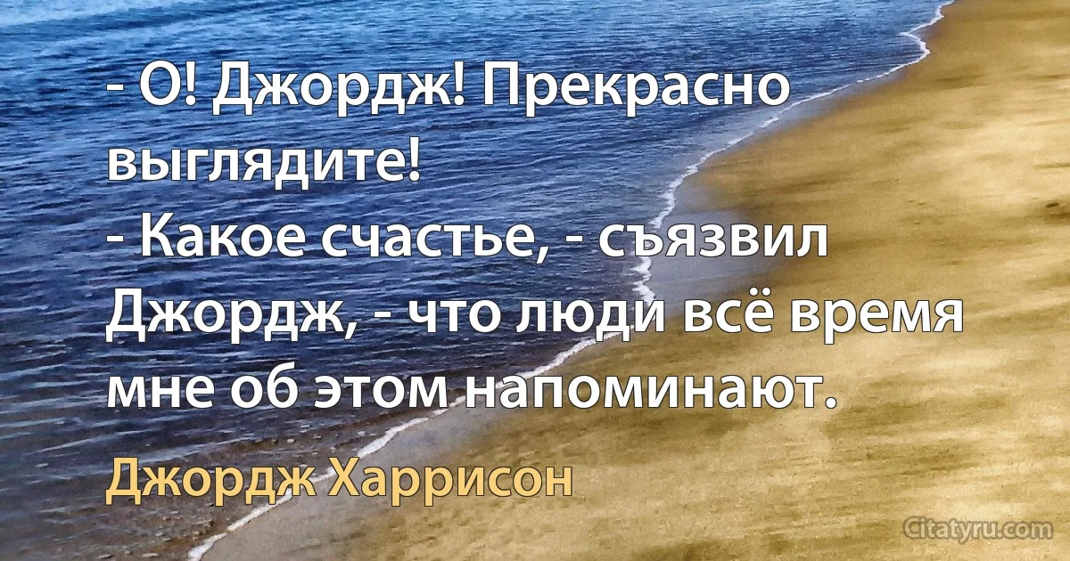 - О! Джоpдж! Пpекpасно выглядите!
- Какое счастье, - съязвил Джордж, - что люди всё время мне об этом напоминают. (Джордж Харрисон)