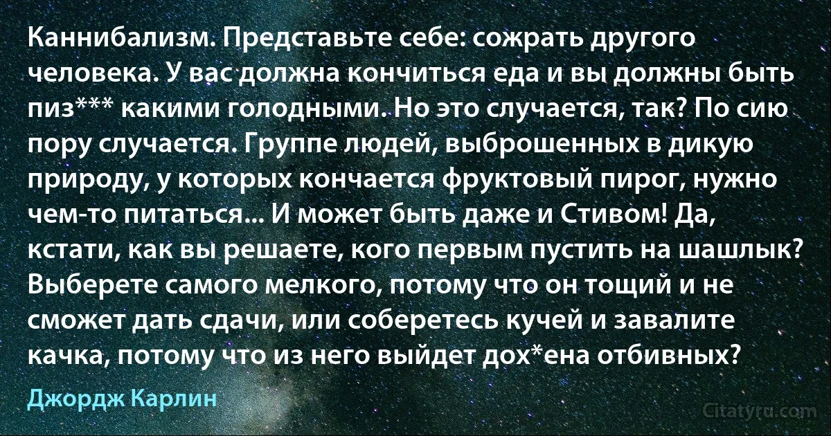 Каннибализм. Представьте себе: сожрать другого человека. У вас должна кончиться еда и вы должны быть пиз*** какими голодными. Но это случается, так? По сию пору случается. Группе людей, выброшенных в дикую природу, у которых кончается фруктовый пирог, нужно чем-то питаться... И может быть даже и Стивом! Да, кстати, как вы решаете, кого первым пустить на шашлык? Выберете самого мелкого, потому что он тощий и не сможет дать сдачи, или соберетесь кучей и завалите качка, потому что из него выйдет дох*ена отбивных? (Джордж Карлин)